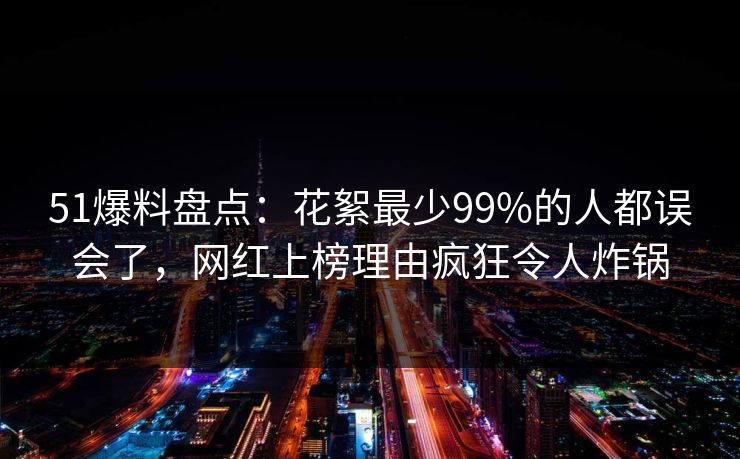 51爆料盘点：花絮最少99%的人都误会了，网红上榜理由疯狂令人炸锅