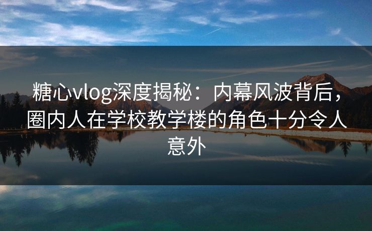 糖心vlog深度揭秘：内幕风波背后，圈内人在学校教学楼的角色十分令人意外