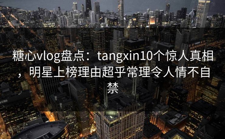 糖心vlog盘点：tangxin10个惊人真相，明星上榜理由超乎常理令人情不自禁