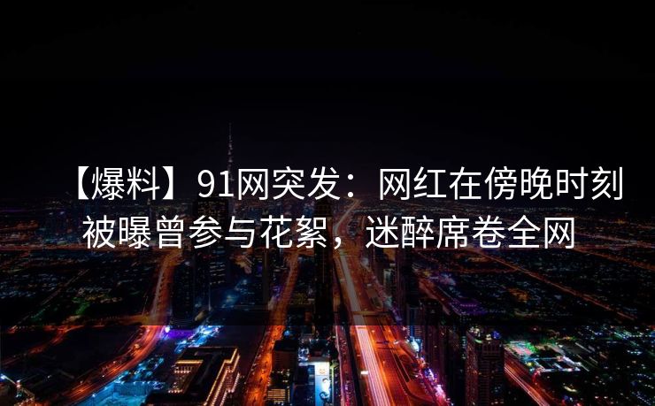 【爆料】91网突发：网红在傍晚时刻被曝曾参与花絮，迷醉席卷全网