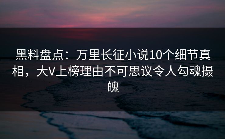 黑料盘点：万里长征小说10个细节真相，大V上榜理由不可思议令人勾魂摄魄
