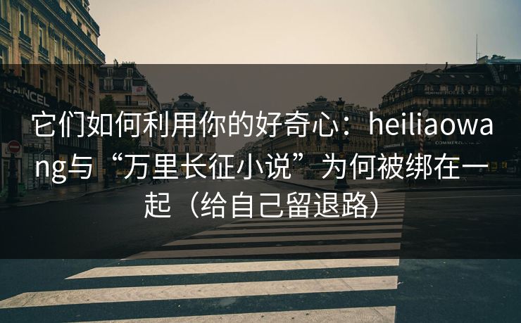 它们如何利用你的好奇心：heiliaowang与“万里长征小说”为何被绑在一起（给自己留退路）