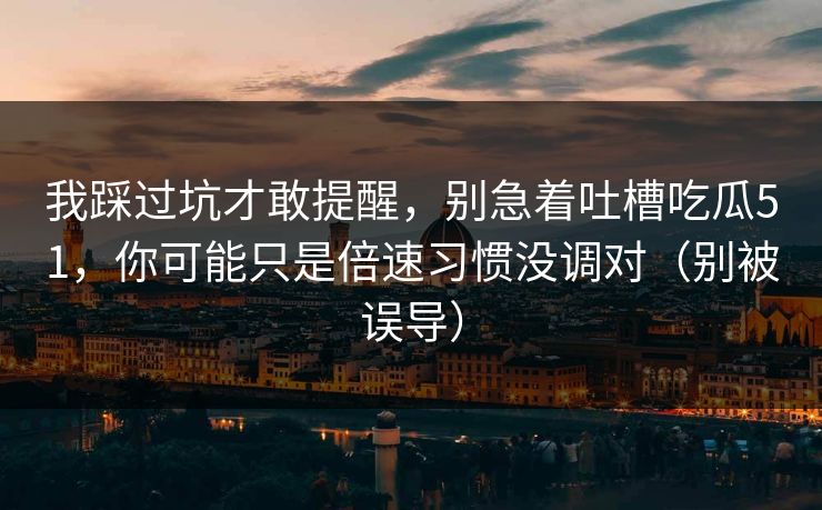 我踩过坑才敢提醒，别急着吐槽吃瓜51，你可能只是倍速习惯没调对（别被误导）