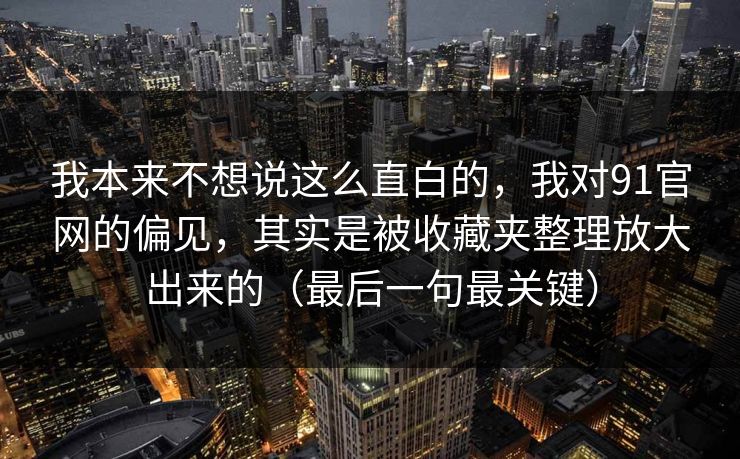 我本来不想说这么直白的，我对91官网的偏见，其实是被收藏夹整理放大出来的（最后一句最关键）