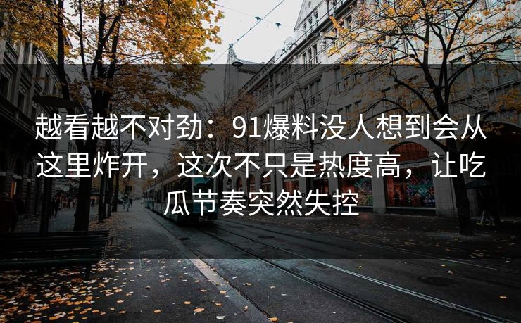 越看越不对劲：91爆料没人想到会从这里炸开，这次不只是热度高，让吃瓜节奏突然失控